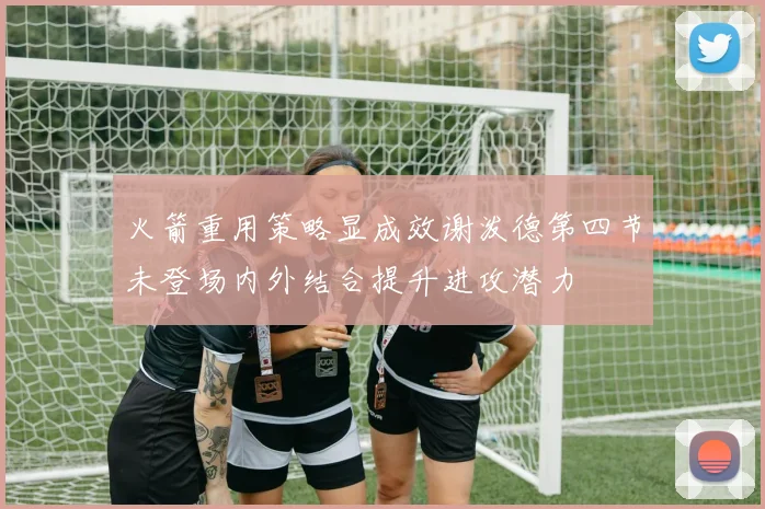 火箭重用策略显成效谢泼德第四节未登场内外结合提升进攻潜力