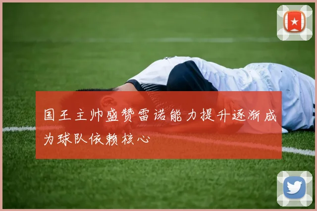 国王主帅盛赞雷诺能力提升逐渐成为球队依赖核心