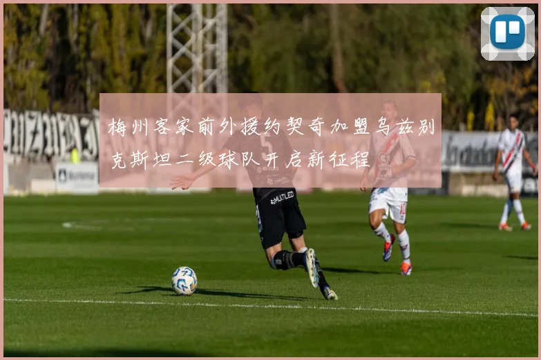 梅州客家前外援约契奇加盟乌兹别克斯坦二级球队开启新征程