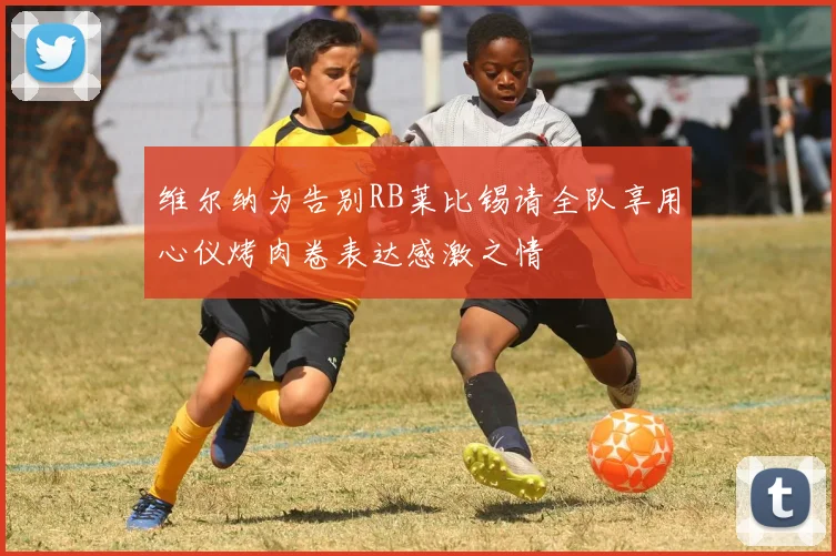 维尔纳为告别RB莱比锡请全队享用心仪烤肉卷表达感激之情