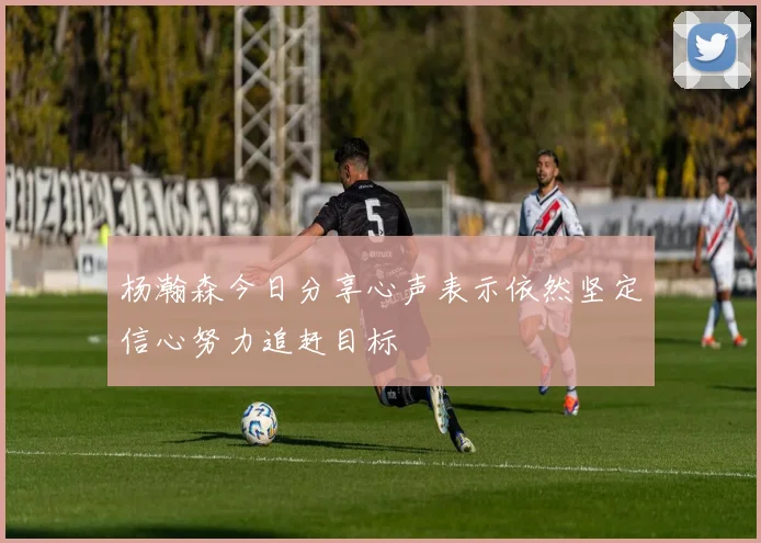 杨瀚森今日分享心声表示依然坚定信心努力追赶目标