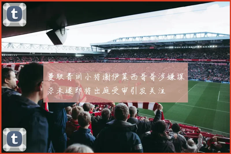 曼联青训小将谢伊莱西哥哥涉嫌谋杀未遂即将出庭受审引发关注