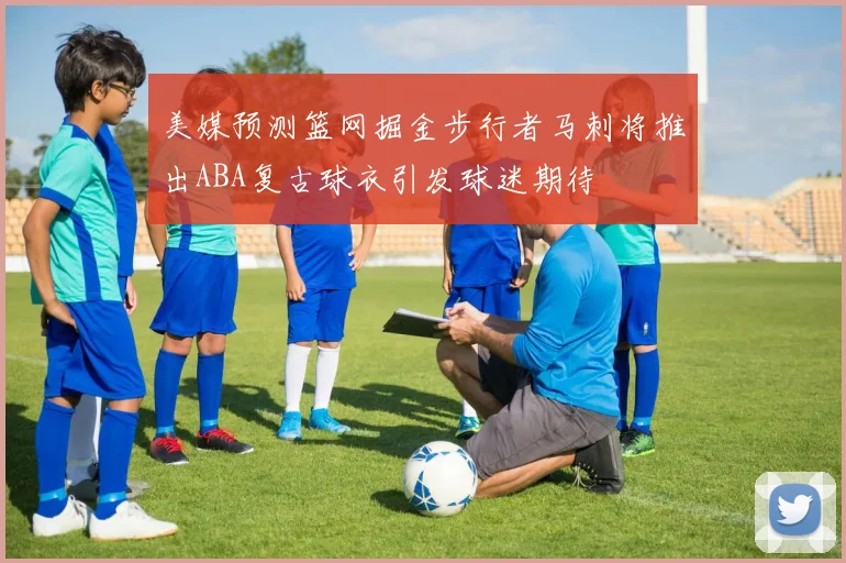 美媒预测篮网掘金步行者马刺将推出ABA复古球衣引发球迷期待