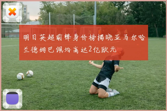 明日英超前锋身价榜揭晓亚马尔哈兰德姆巴佩均高达2亿欧元
