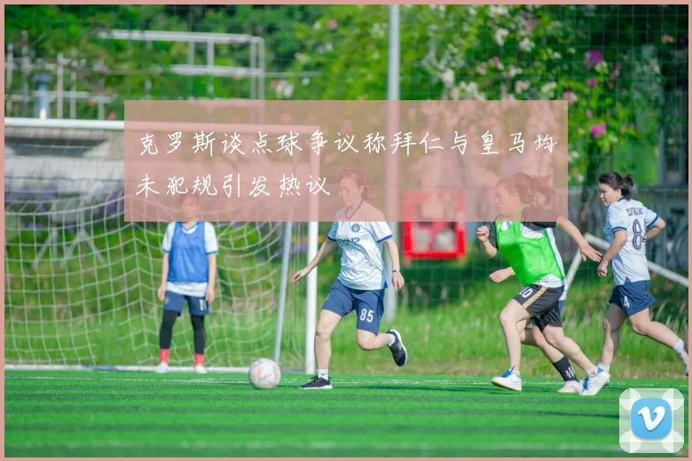 克罗斯谈点球争议称拜仁与皇马均未犯规引发热议