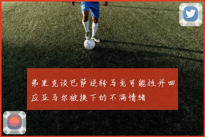 弗里克谈巴萨逆转马竞可能性并回应亚马尔被换下的不满情绪