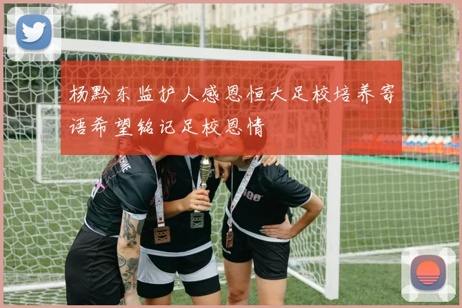 杨黔东监护人感恩恒大足校培养寄语希望铭记足校恩情