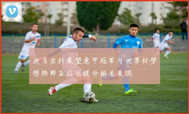迪马尔科展望意甲冠军与世界杯梦想热那亚应当提升排名表现