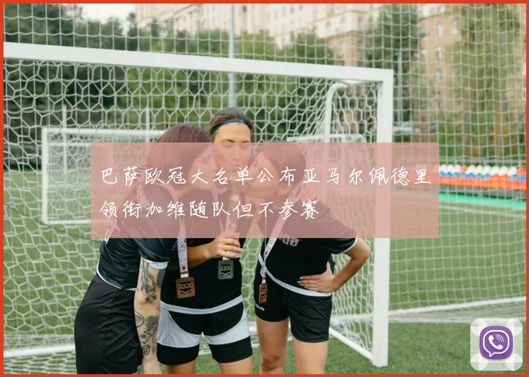 巴萨欧冠大名单公布亚马尔佩德里领衔加维随队但不参赛