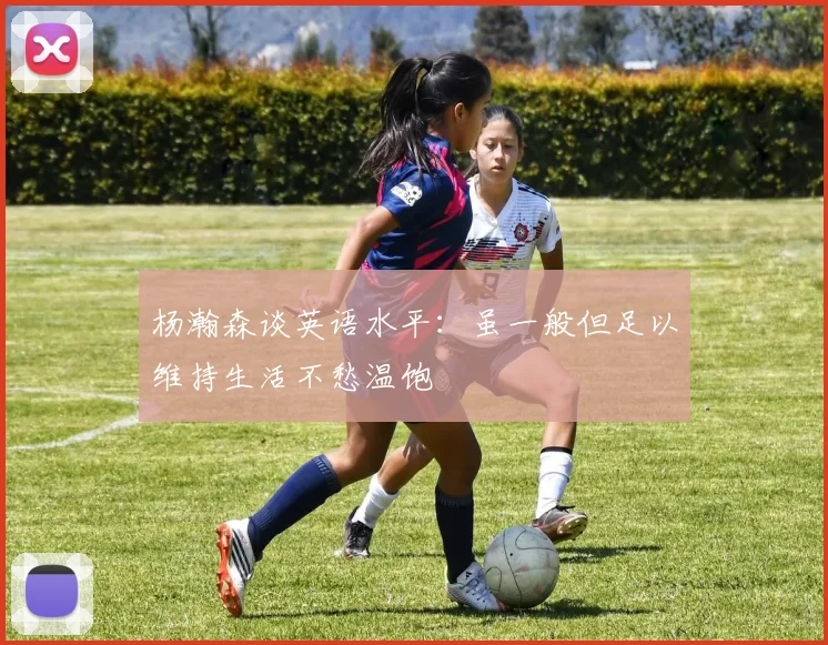 杨瀚森谈英语水平：虽一般但足以维持生活不愁温饱