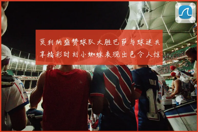 莫利纳盛赞球队大胜巴萨与球迷共享精彩时刻小蜘蛛表现出色令人惊艳