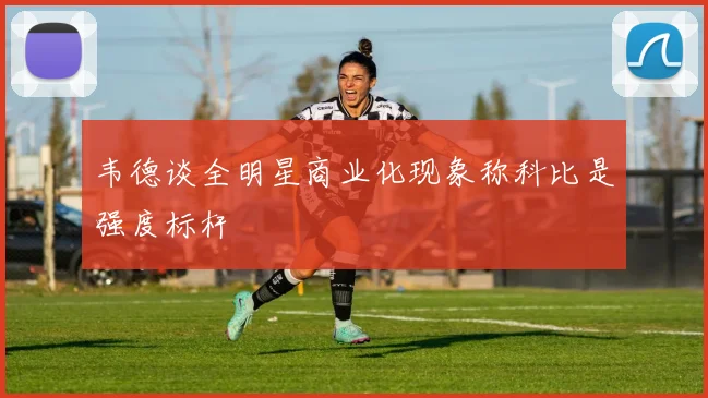 韦德谈全明星商业化现象称科比是强度标杆