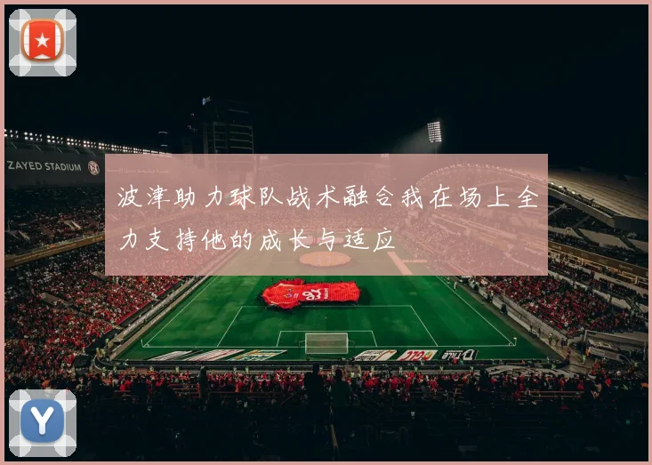 波津助力球队战术融合我在场上全力支持他的成长与适应