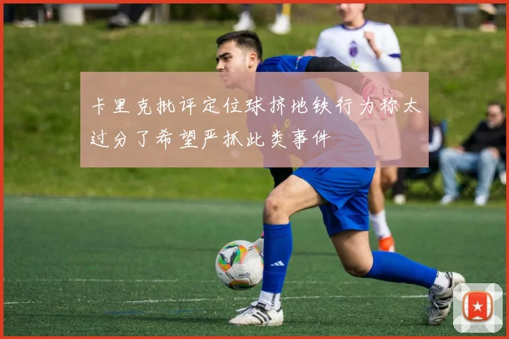 卡里克批评定位球挤地铁行为称太过分了希望严抓此类事件