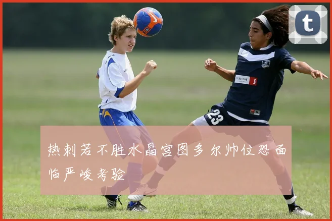 热刺若不胜水晶宫图多尔帅位恐面临严峻考验