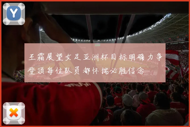 王霜展望女足亚洲杯目标明确力争登顶每位队员都怀揣必胜信念
