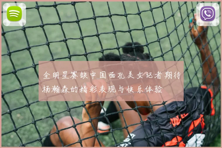 全明星赛缺中国面孔美女记者期待杨瀚森的精彩表现与快乐体验